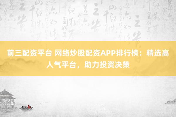 前三配资平台 网络炒股配资APP排行榜：精选高人气平台，助力投资决策