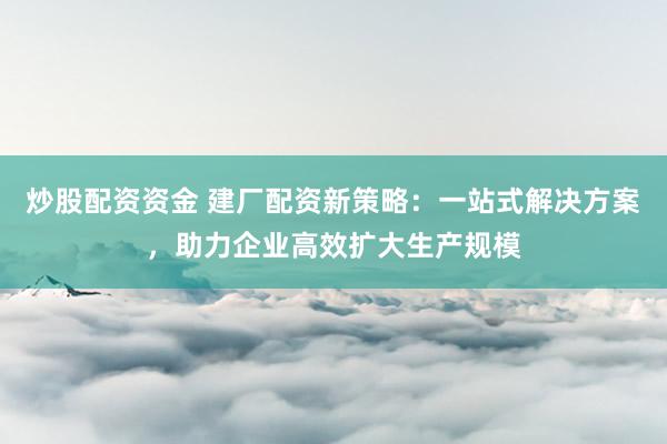 炒股配资资金 建厂配资新策略：一站式解决方案，助力企业高效扩大生产规模