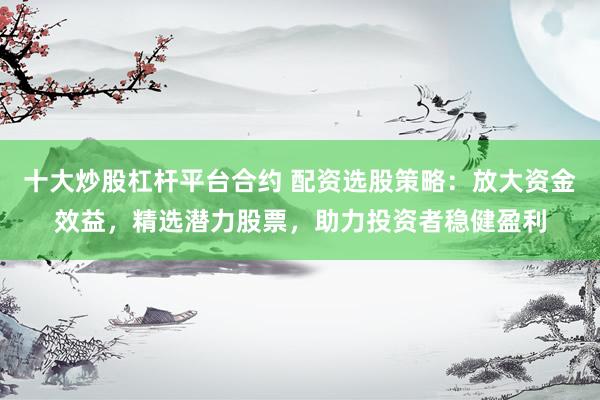 十大炒股杠杆平台合约 配资选股策略：放大资金效益，精选潜力股票，助力投资者稳健盈利