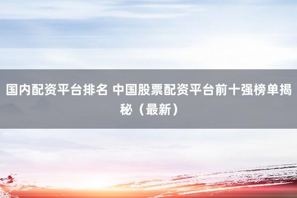 国内配资平台排名 中国股票配资平台前十强榜单揭秘（最新）