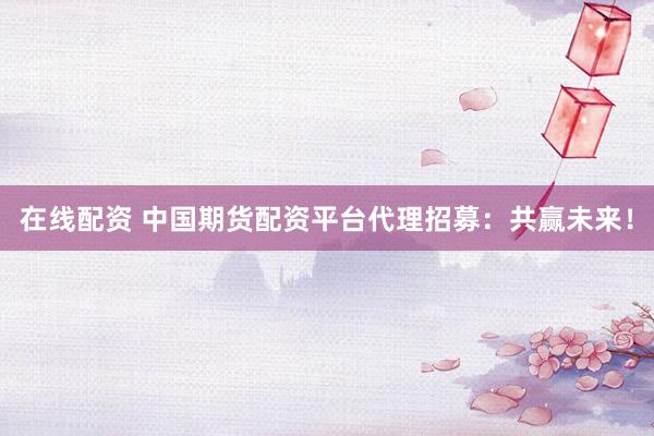 在线配资 中国期货配资平台代理招募：共赢未来！