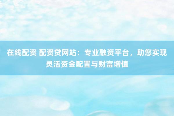 在线配资 配资贷网站：专业融资平台，助您实现灵活资金配置与财富增值