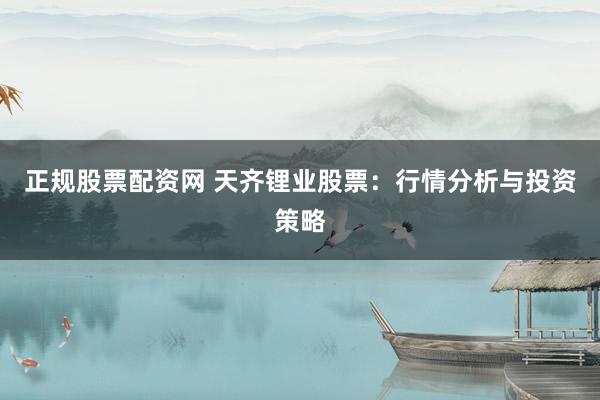 正规股票配资网 天齐锂业股票：行情分析与投资策略