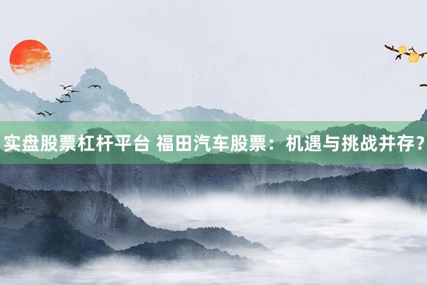 实盘股票杠杆平台 福田汽车股票：机遇与挑战并存？