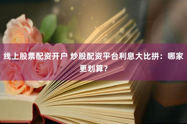 线上股票配资开户 炒股配资平台利息大比拼：哪家更划算？