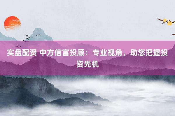 实盘配资 中方信富投顾：专业视角，助您把握投资先机