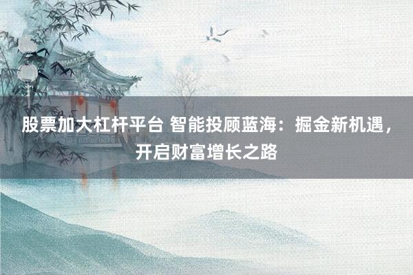 股票加大杠杆平台 智能投顾蓝海：掘金新机遇，开启财富增长之路