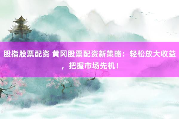 股指股票配资 黄冈股票配资新策略：轻松放大收益，把握市场先机！