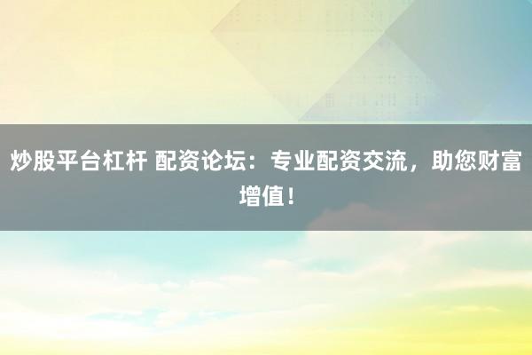 炒股平台杠杆 配资论坛：专业配资交流，助您财富增值！