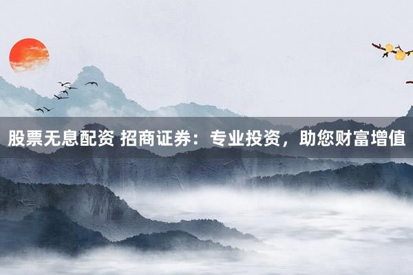 股票无息配资 招商证券：专业投资，助您财富增值