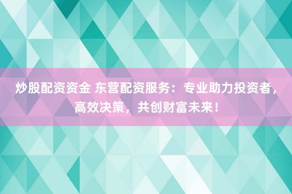 炒股配资资金 东营配资服务：专业助力投资者，高效决策，共创财富未来！
