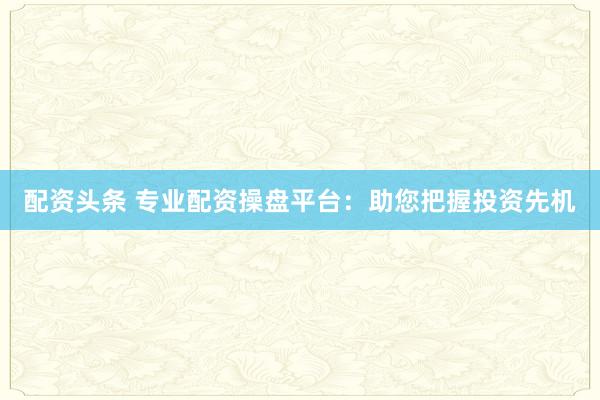 配资头条 专业配资操盘平台：助您把握投资先机
