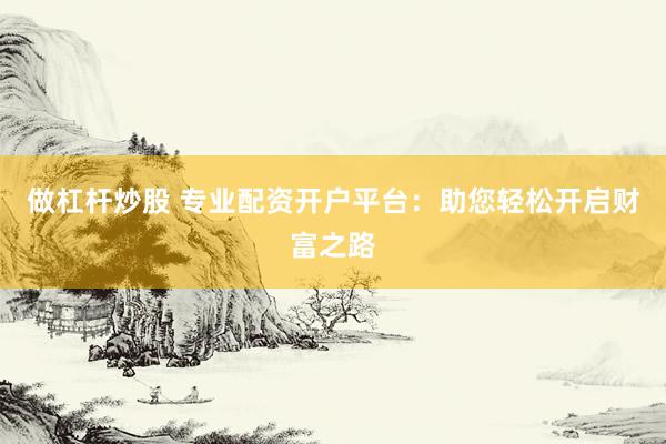 做杠杆炒股 专业配资开户平台：助您轻松开启财富之路