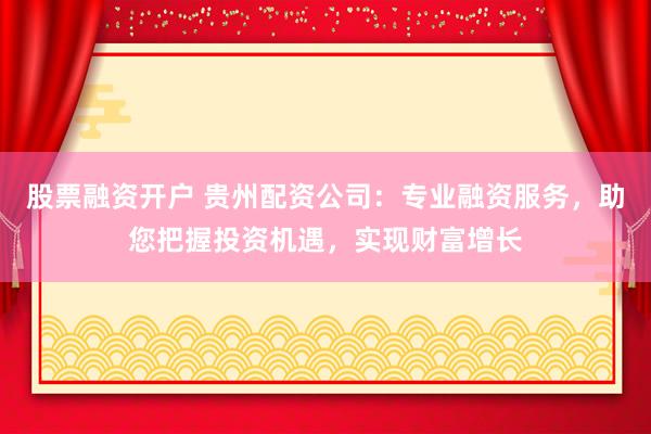 股票融资开户 贵州配资公司：专业融资服务，助您把握投资机遇，实现财富增长