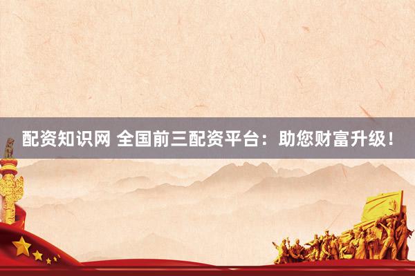 配资知识网 全国前三配资平台:助您财富升级!