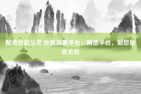 配资炒股公司 炒股股票平台：精选平台，助您投资无忧