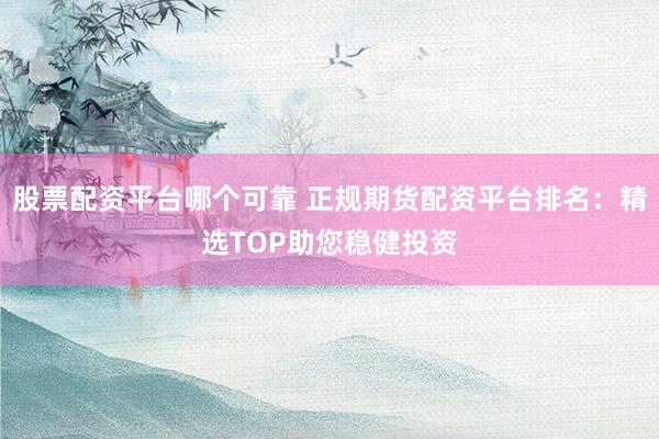 股票配资平台哪个可靠 正规期货配资平台排名:精选TOP助您稳健投资