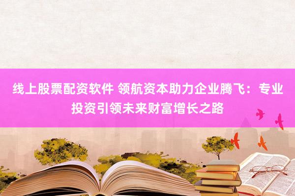线上股票配资软件 领航资本助力企业腾飞:专业投资引领未来财富增长之路