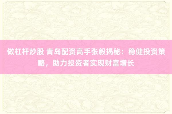 做杠杆炒股 青岛配资高手张毅揭秘:稳健投资策略,助力投资者实现财富增长