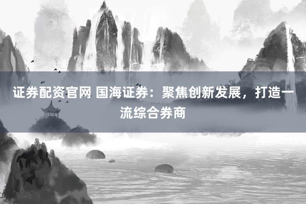 证券配资官网 国海证券：聚焦创新发展，打造一流综合券商