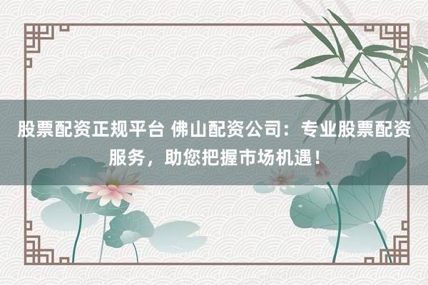 股票配资正规平台 佛山配资公司:专业股票配资服务,助您把握市场机遇!