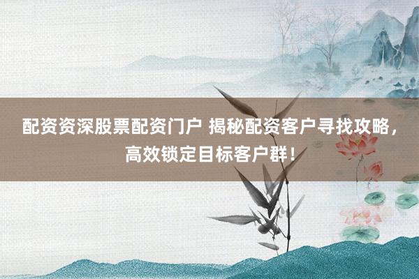 配资资深股票配资门户 揭秘配资客户寻找攻略，高效锁定目标客户群！