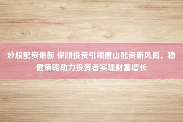 炒股配资最新 保顺投资引领唐山配资新风尚，稳健策略助力投资者实现财富增长