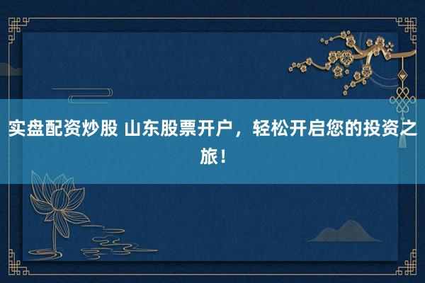 实盘配资炒股 山东股票开户,轻松开启您的投资之旅!
