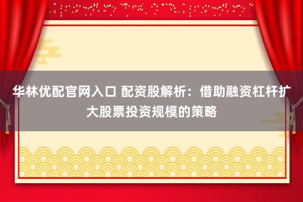 华林优配官网入口 配资股解析:借助融资杠杆扩大股票投资规模的策略