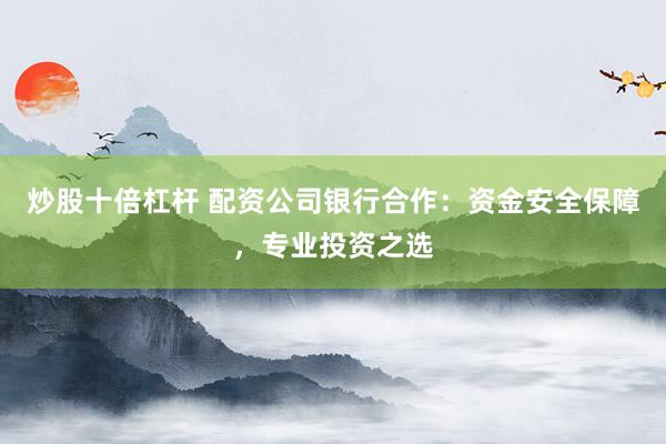炒股十倍杠杆 配资公司银行合作:资金安全保障,专业投资之选