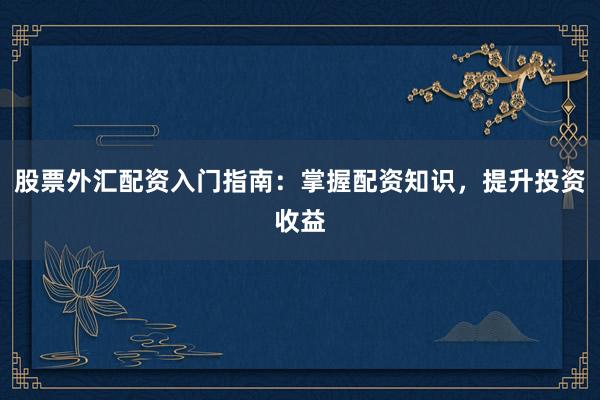 股票外汇配资入门指南:掌握配资知识,提升投资收益