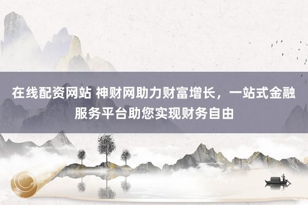 在线配资网站 神财网助力财富增长，一站式金融服务平台助您实现财务自由