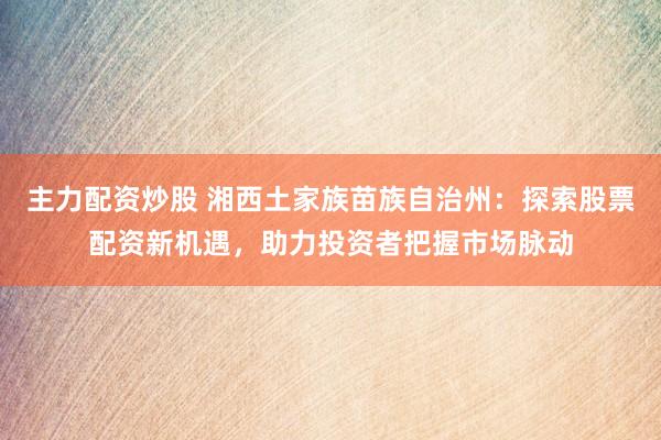 主力配资炒股 湘西土家族苗族自治州：探索股票配资新机遇，助力投资者把握市场脉动