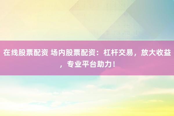 在线股票配资 场内股票配资：杠杆交易，放大收益，专业平台助力！