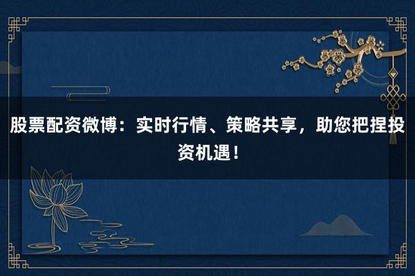 股票配资微博：实时行情、策略共享，助您把捏投资机遇！