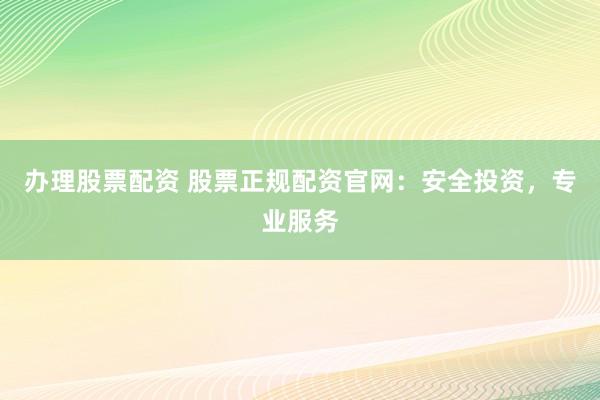 办理股票配资 股票正规配资官网：安全投资，专业服务