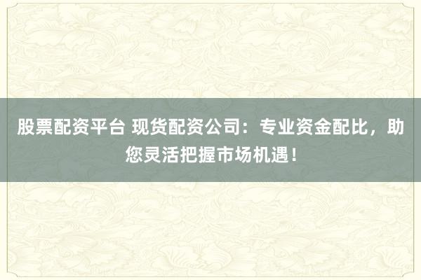 股票配资平台 现货配资公司：专业资金配比，助您灵活把握市场机遇！
