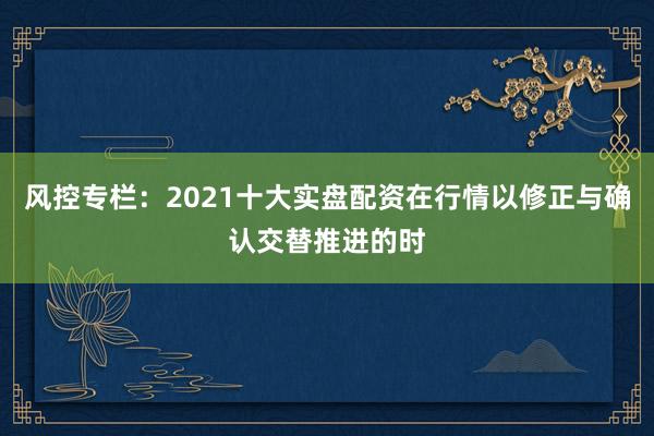风控专栏：2021十大实盘配资在行情以修正与确认交替推进的时
