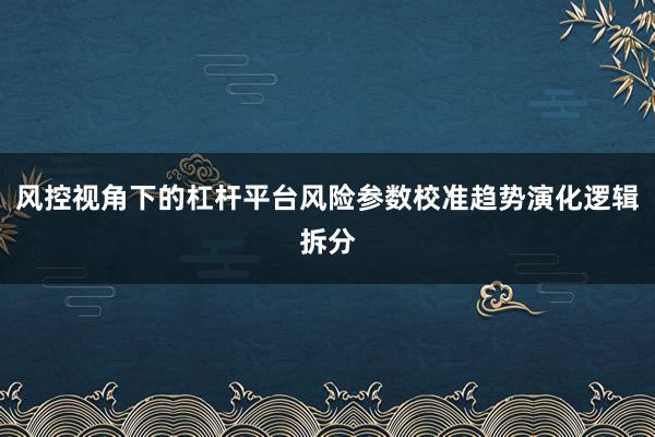 风控视角下的杠杆平台风险参数校准趋势演化逻辑拆分