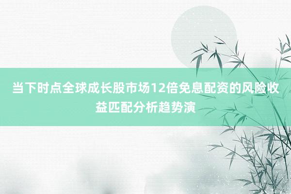 当下时点全球成长股市场12倍免息配资的风险收益匹配分析趋势演