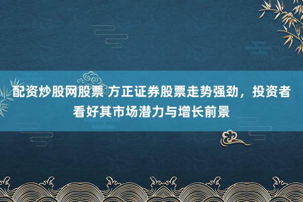 配资炒股网股票 方正证券股票走势强劲，投资者看好其市场潜力与增长前景