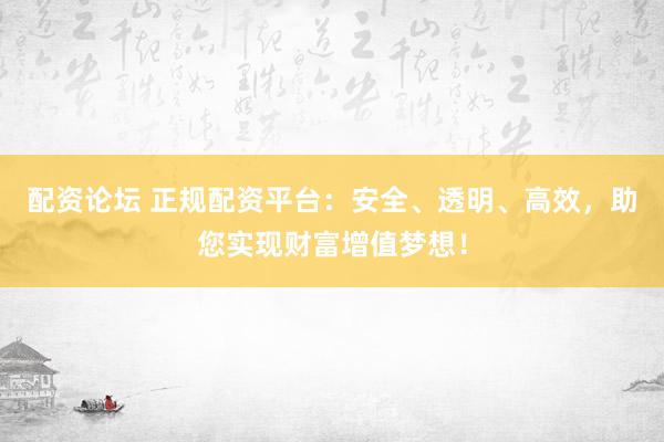 配资论坛 正规配资平台:安全、透明、高效,助您实现财富增值梦想!