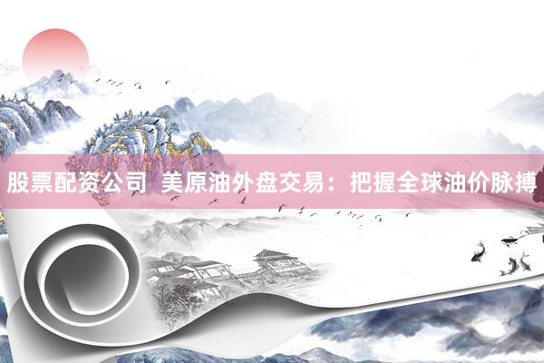 股票配资公司 美原油外盘交易:把握全球油价脉搏