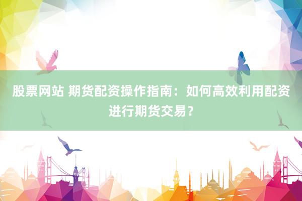股票网站 期货配资操作指南:如何高效利用配资进行期货交易?