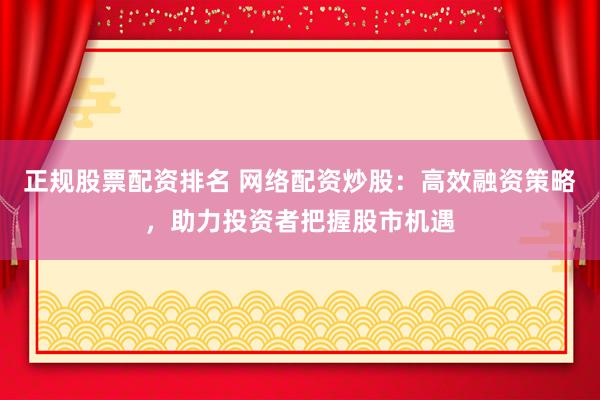 正规股票配资排名 网络配资炒股:高效融资策略,助力投资者把握股市机遇