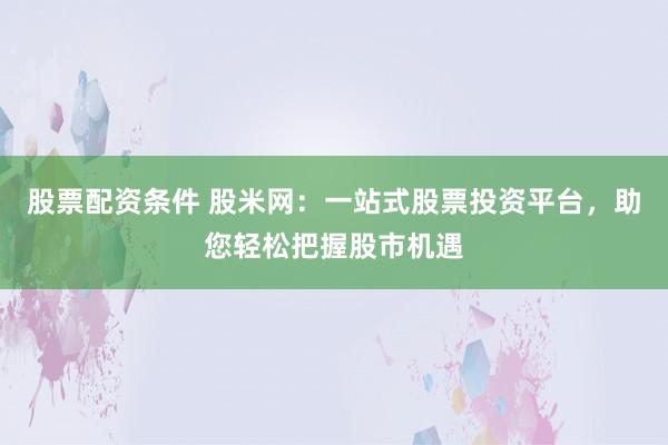 股票配资条件 股米网:一站式股票投资平台,助您轻松把握股市机遇