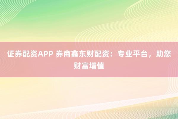 证券配资APP 券商鑫东财配资:专业平台,助您财富增值