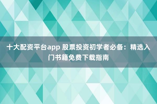 十大配资平台app 股票投资初学者必备:精选入门书籍免费下载指南
