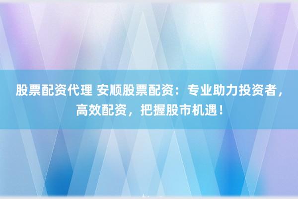 股票配资代理 安顺股票配资:专业助力投资者,高效配资,把握股市机遇!