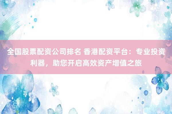 全国股票配资公司排名 香港配资平台:专业投资利器,助您开启高效资产增值之旅